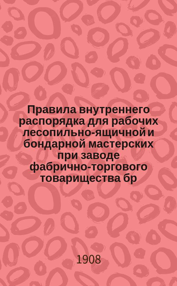 Правила внутреннего распорядка для рабочих лесопильно-ящичной и бондарной мастерских при заводе фабрично-торгового товарищества бр. Крестовниковых в Казани : Утв. 6 авг. 1908 г.