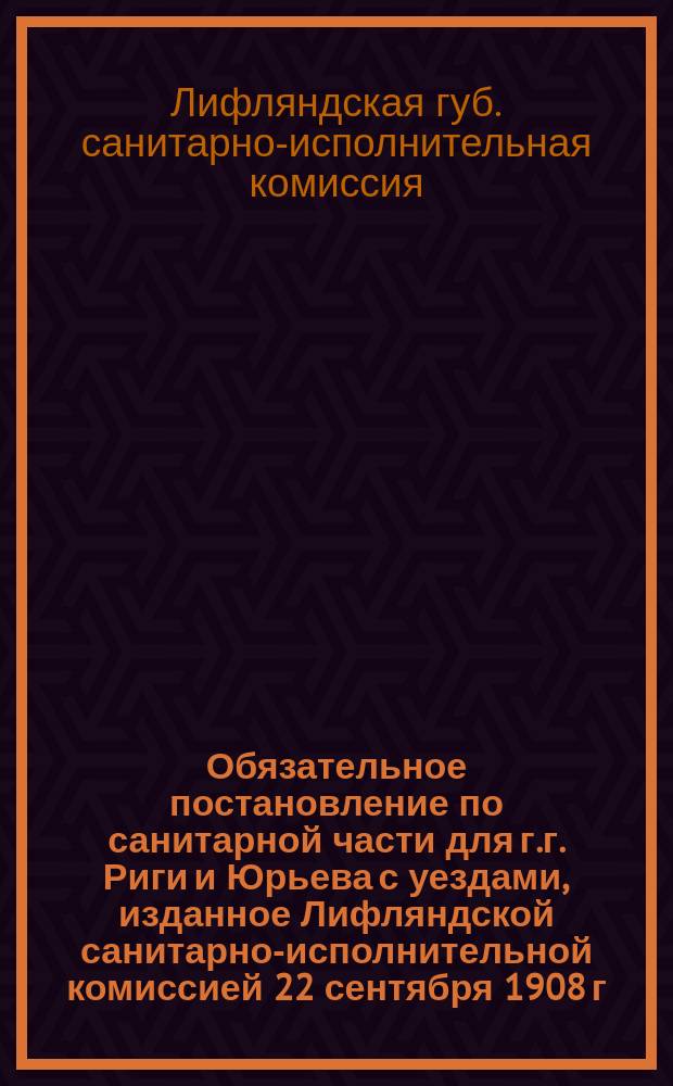 Обязательное постановление по санитарной части для г.г. Риги и Юрьева с уездами, изданное Лифляндской санитарно-исполнительной комиссией 22 сентября 1908 г.