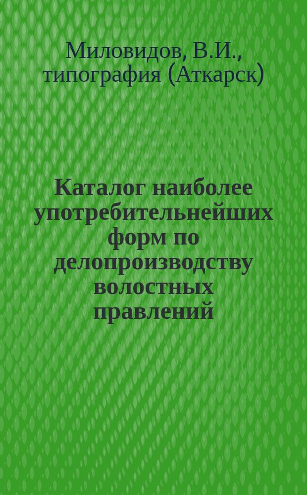 Каталог наиболее употребительнейших форм по делопроизводству волостных правлений, волостных судов, вспомогательно-сберегательных касс и о выходе из общины на отрубные участки по закону 9 ноября 1906 года