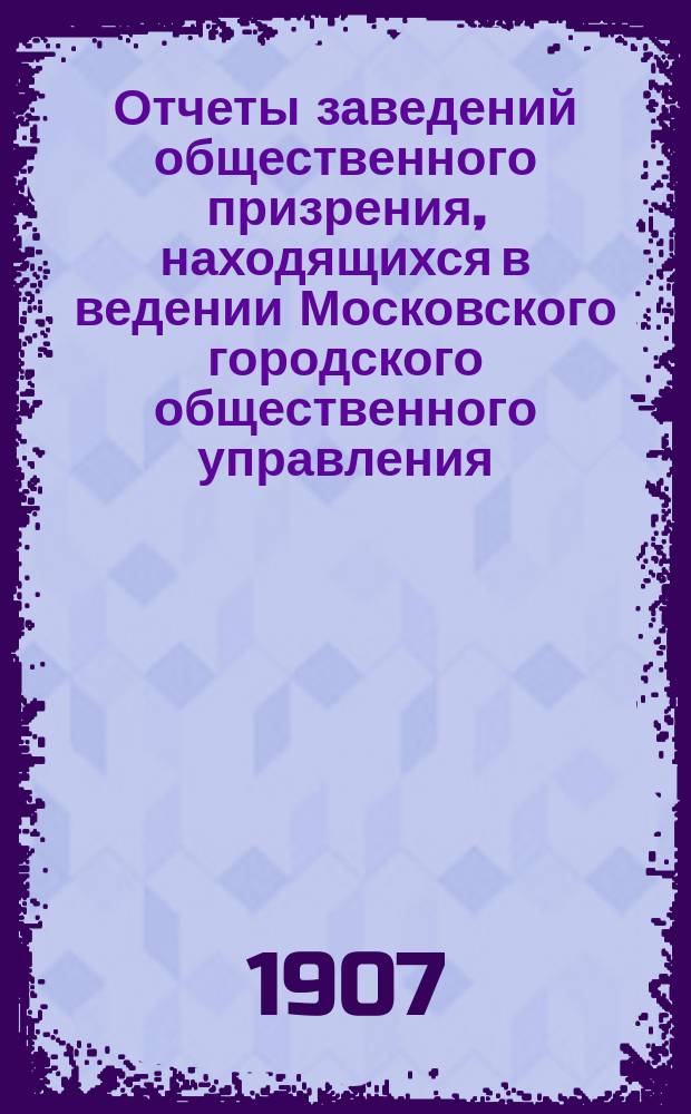 Отчеты заведений общественного призрения, находящихся в ведении Московского городского общественного управления... за 1906 год
