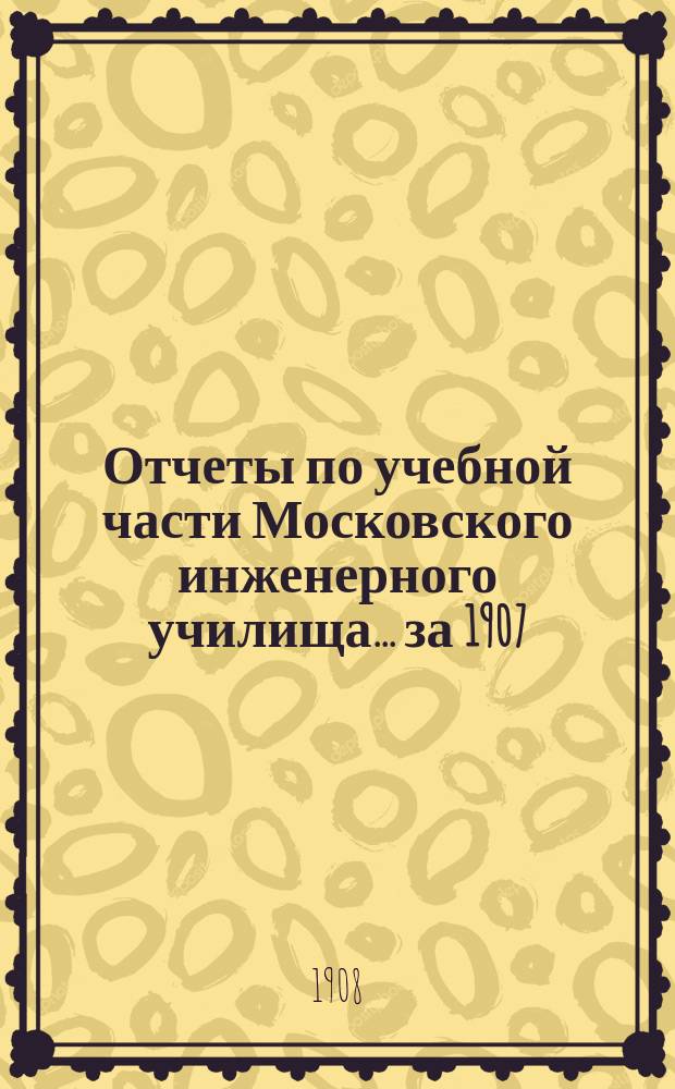 Отчеты по учебной части Московского инженерного училища. ... за 1907/1908 академический год
