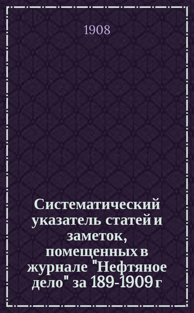 Систематический указатель статей и заметок, помещенных в журнале "Нефтяное дело" за 1899-[1909] г : С прил. Алфавитного указателя авторов. за 1899-1907 г.