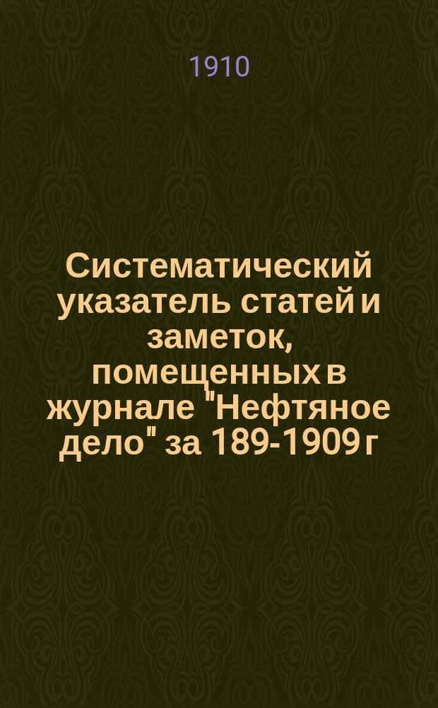 Систематический указатель статей и заметок, помещенных в журнале "Нефтяное дело" за 1899-[1909] г : С прил. Алфавитного указателя авторов. за 1908 и 1909 г.