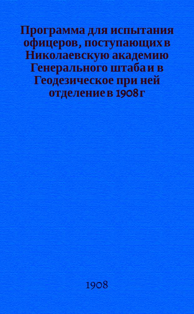Программа для испытания офицеров, поступающих в Николаевскую академию Генерального штаба и в Геодезическое при ней отделение в 1908 г.