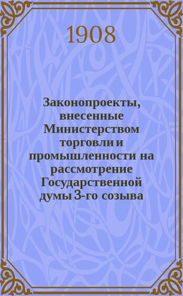 [Законопроекты, внесенные Министерством торговли и промышленности на рассмотрение Государственной думы 3-го созыва : Сессия 1-5. [В 1-ю сессию