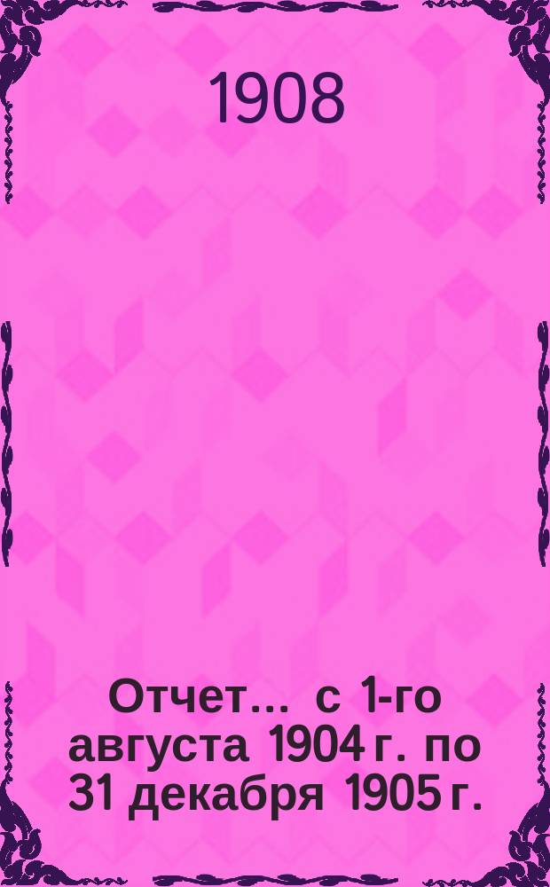 Отчет... ... с 1-го августа 1904 г. по 31 декабря 1905 г.