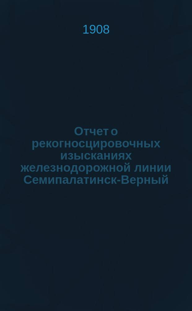Отчет о рекогносцировочных изысканиях железнодорожной линии Семипалатинск-Верный (Илийский пос.) протяжением 98079 вер., произведенных осенью 1907 года экспедицией инженера Глезера