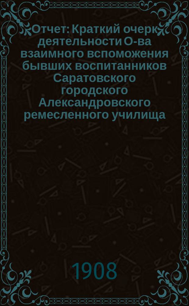 Отчет : Краткий очерк деятельности О-ва взаимного вспоможения бывших воспитанников Саратовского городского Александровского ремесленного училища... ... за время : ... за время с 1-го октября 1904 года по 1-е октября 1905 года (десятый год существования) ; За время с 1-го октября 1905 года, по 1-е октября 1907 года (11-й и 12-й год существования)