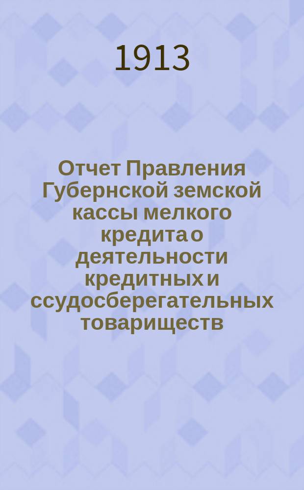 Отчет Правления Губернской земской кассы мелкого кредита о деятельности кредитных и ссудосберегательных товариществ.. : Губернскому земскому собранию... ... чрезвычайной сессии 1913 года
