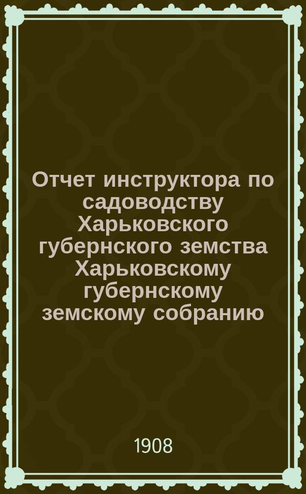 Отчет инструктора по садоводству Харьковского губернского земства Харьковскому губернскому земскому собранию... ... очередной сессии 1908 г.