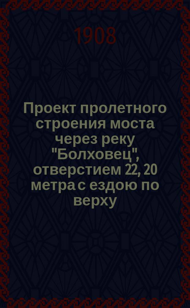 Проект пролетного строения моста через реку "Болховец", отверстием 22, 20 метра с ездою по верху: 2-й вариант; Проект пролетного строения моста через реку "Болховец" отверстием 10 саж. с ездою по верху