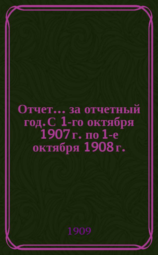 Отчет... ... за отчетный год. С 1-го октября 1907 г. по 1-е октября 1908 г.