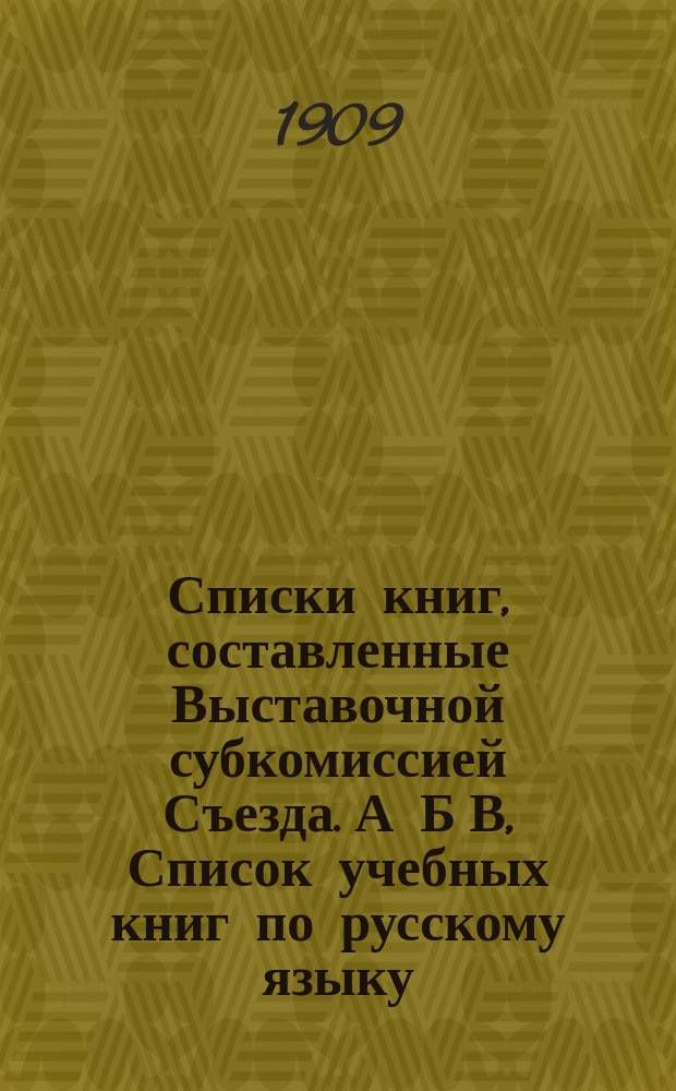 [Списки книг, составленные Выставочной субкомиссией Съезда]. [А Б В, Список учебных книг по русскому языку, вышедших с 1 января 1899 г. по 1 июня 1909 года. Список книг по русскому языку для учителя. Список книг и статей по выразительному чтению]