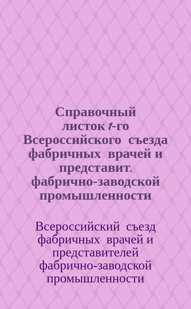 Справочный листок 1-го Всероссийского съезда фабричных врачей и представит. фабрично-заводской промышленности, издаваемый правлением М. о. фабричных врачей под редакцией Д.И. Орлова : В Москве, 1-7 апр. 1909 г. № 1-8