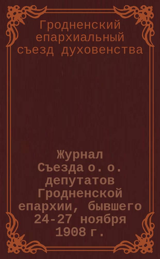Журнал Съезда о. о. депутатов Гродненской епархии, бывшего 24-27 ноября 1908 г.