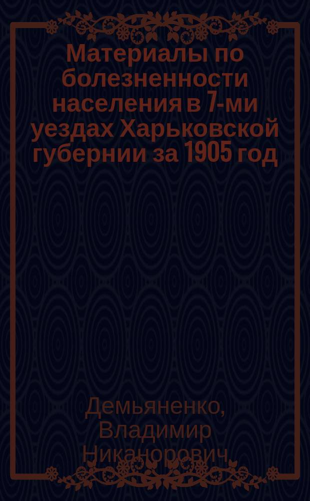 Материалы по болезненности населения в 7-ми уездах Харьковской губернии за 1905 год, разработанные Санитарным бюро по карточкам участковых врачей под руководством сан. врача В.Н. Демьяненко