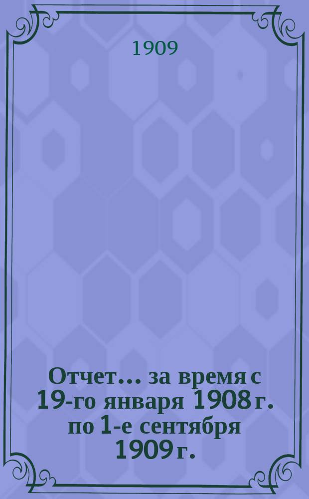 Отчет... за время с 19-го января 1908 г. по 1-е сентября 1909 г.