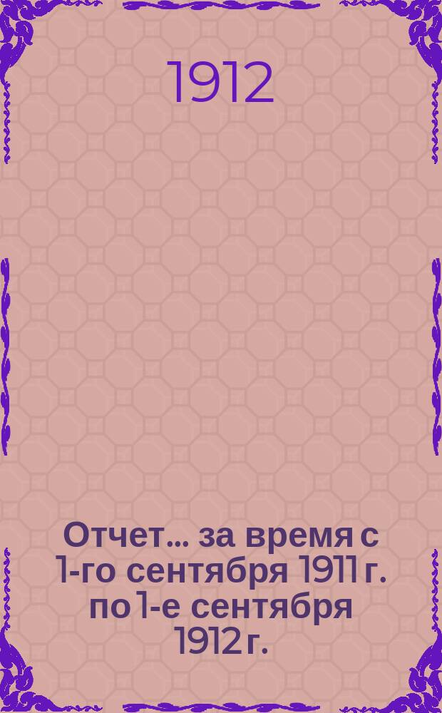 Отчет... за время с 1-го сентября 1911 г. по 1-е сентября 1912 г.