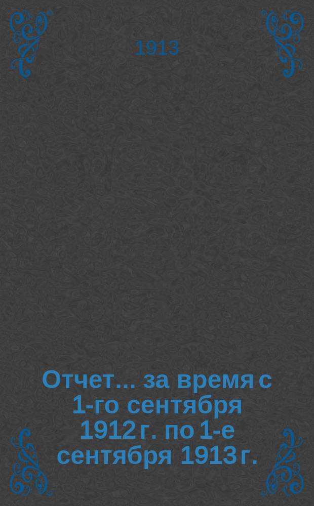 Отчет... за время с 1-го сентября 1912 г. по 1-е сентября 1913 г.