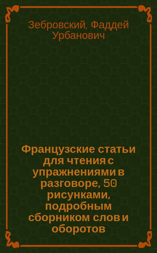 Французские статьи для чтения с упражнениями в разговоре, 50 рисунками, подробным сборником слов и оборотов, расположенных в порядке текста, алфавитным словарем и отдельными грамматическими заметками : Для мл. классов сред. учеб. заведений обработал Ф.У. Зебровский, препод. Гатчинского реального училища