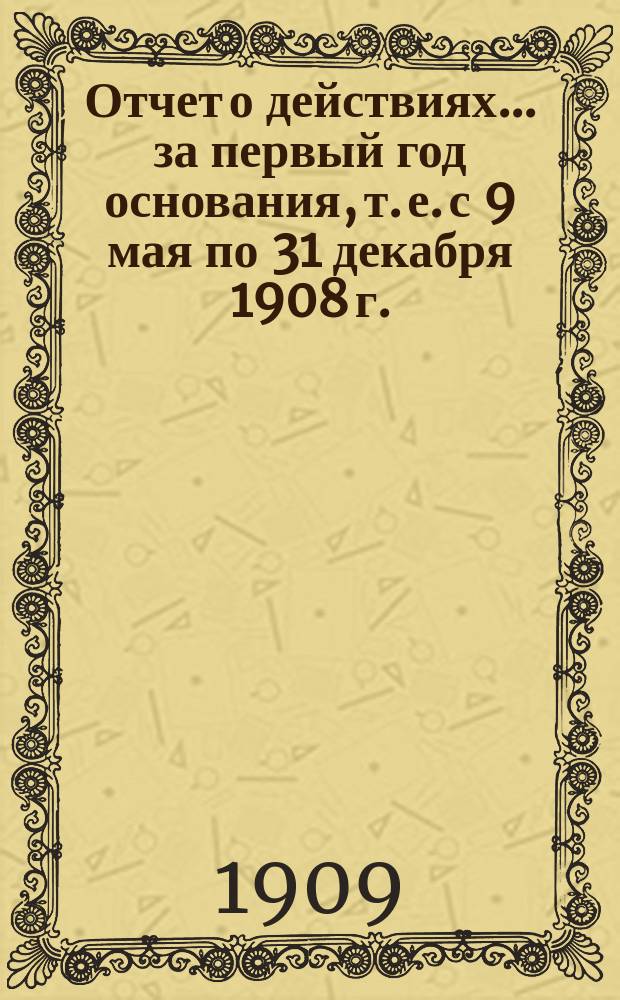 Отчет о действиях... ... за первый год основания, т. е. с 9 мая по 31 декабря 1908 г.