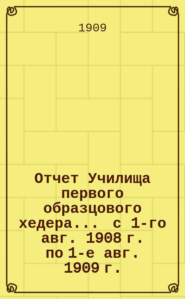 Отчет Училища первого образцового хедера... ... с 1-го авг. 1908 г. по 1-е авг. 1909 г.