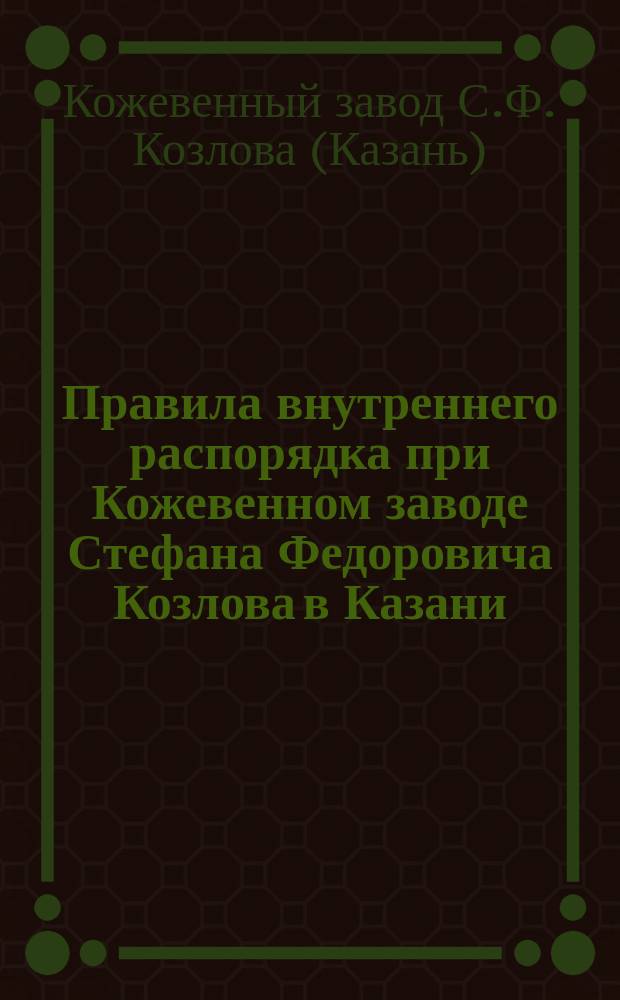 Правила внутреннего распорядка при Кожевенном заводе Стефана Федоровича Козлова в Казани, в Бол. Игумнов. слоб. : Утв. 11 июля 1908 г.