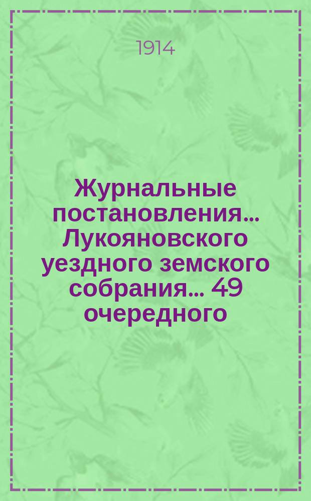 Журнальные постановления... Лукояновского уездного земского собрания... ... 49 очередного, сессии 1913 года и экстренных 25 января, 7 июня 1912 г., 23 января и 31 августа 1913 года