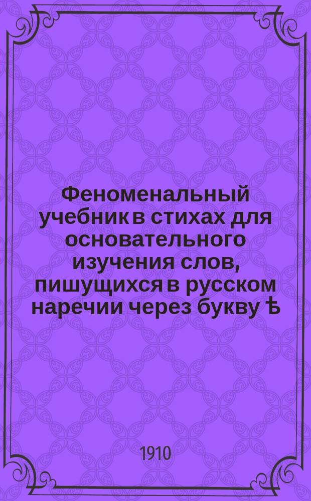 Феноменальный учебник в стихах для основательного изучения слов, пишущихся в русском наречии через букву ѣ, с перечислением и таких сомнительных слов, которые по своему произношению крайне близки к этой букве, хотя и пишутся через Е... : Курс... в 10-ти уроках, выраженных стихами А.С. Макаревским : Решительное руководство XX века, сост. по учебникам Смирнова, Антонова, Грота и проч. преподавателей..