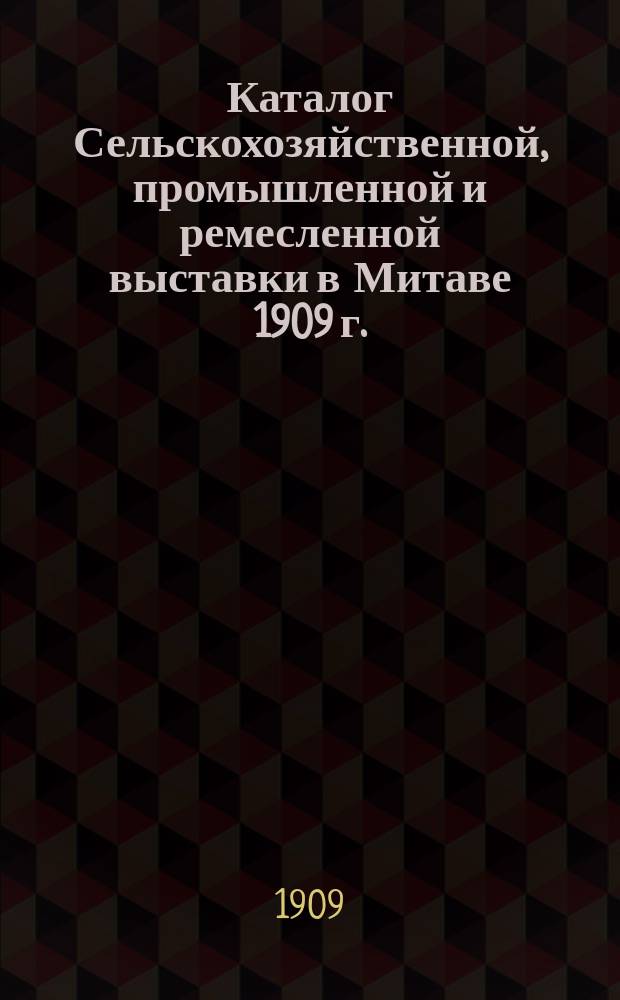 Каталог Сельскохозяйственной, промышленной и ремесленной выставки в Митаве 1909 г. : Выставка устроена совместно Эконом. т-вом латыш. сельских хозяев и Митав. с.-х. о-вом в Митаве 12, 13 и 14 июня 1909 г