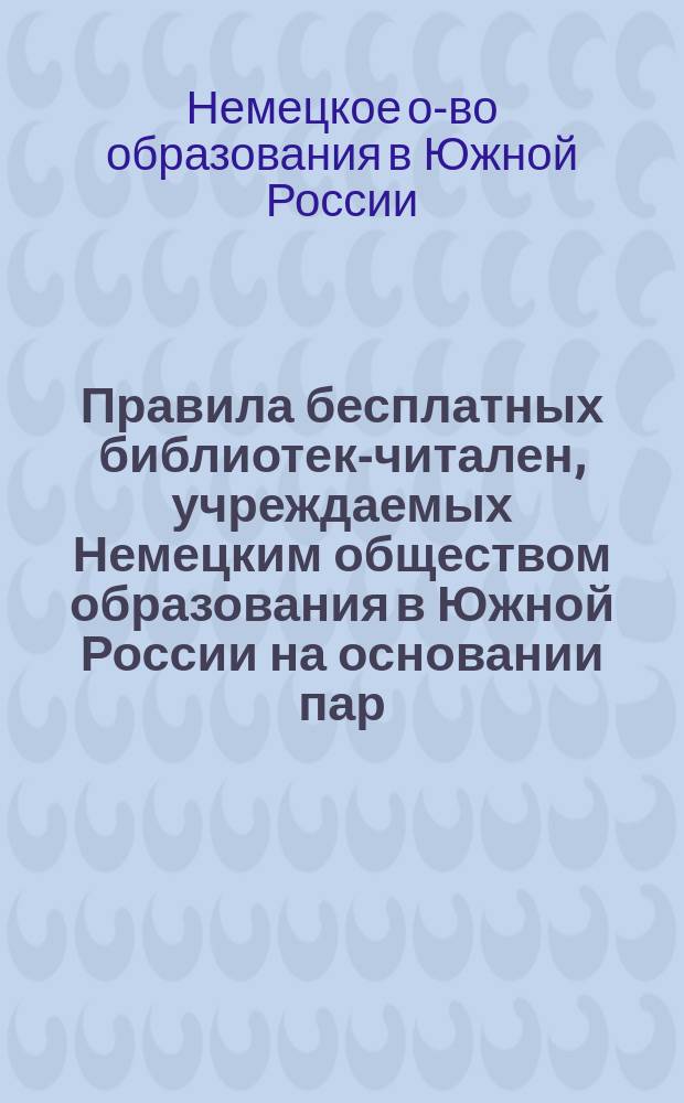 Правила бесплатных библиотек-читален, учреждаемых Немецким обществом образования в Южной России на основании пар. 2 устава общества в немецких селениях Бессарабской, Херсонской, Екатеринославской, Таврической губернии, Области Войска Донского и Кавказа