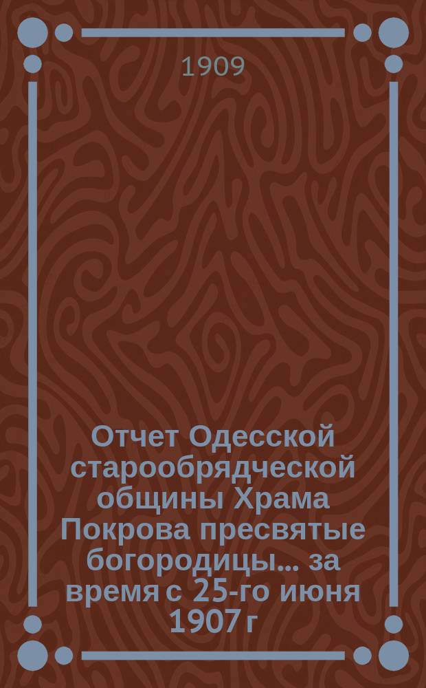Отчет Одесской старообрядческой общины Храма Покрова пресвятые богородицы. ... за время с 25-го июня 1907 г. по 1-е января 1909 г.