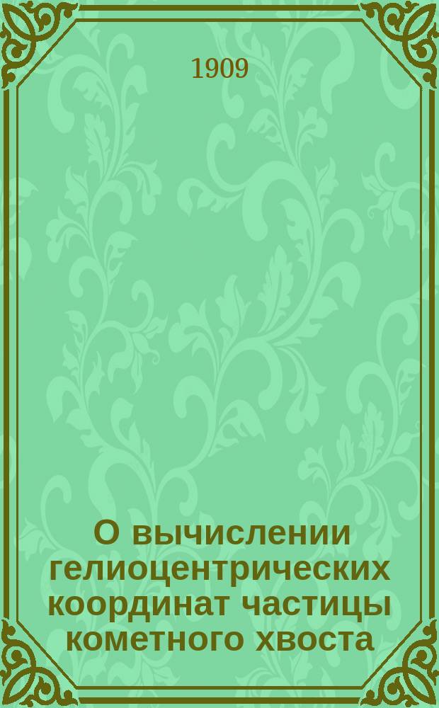 ... О вычислении гелиоцентрических координат частицы кометного хвоста : Представлено в заседании Физ.-мат. отд. 4 февр. 1909 г.