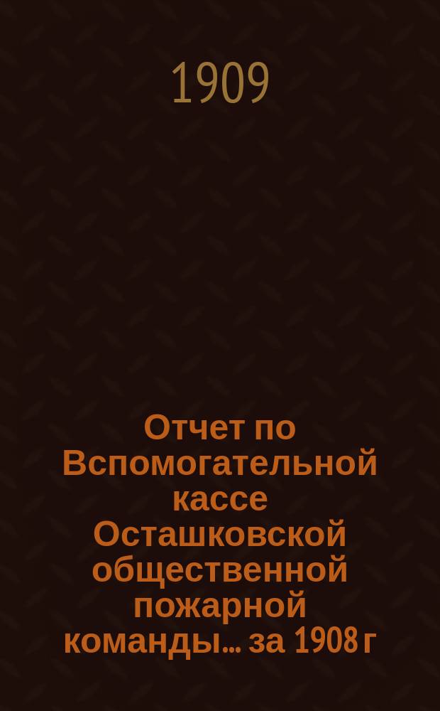 Отчет по Вспомогательной кассе Осташковской общественной пожарной команды... ... за 1908 г.