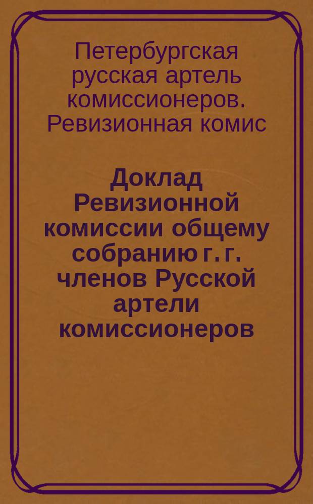 Доклад Ревизионной комиссии общему собранию г. г. членов Русской артели комиссионеров : 17 ноября 1909 года в С.-Петербурге