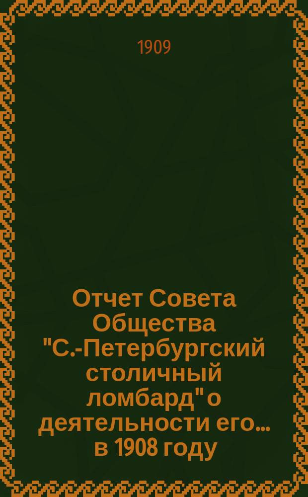 Отчет Совета Общества "С.-Петербургский столичный ломбард" о деятельности его... ... в 1908 году