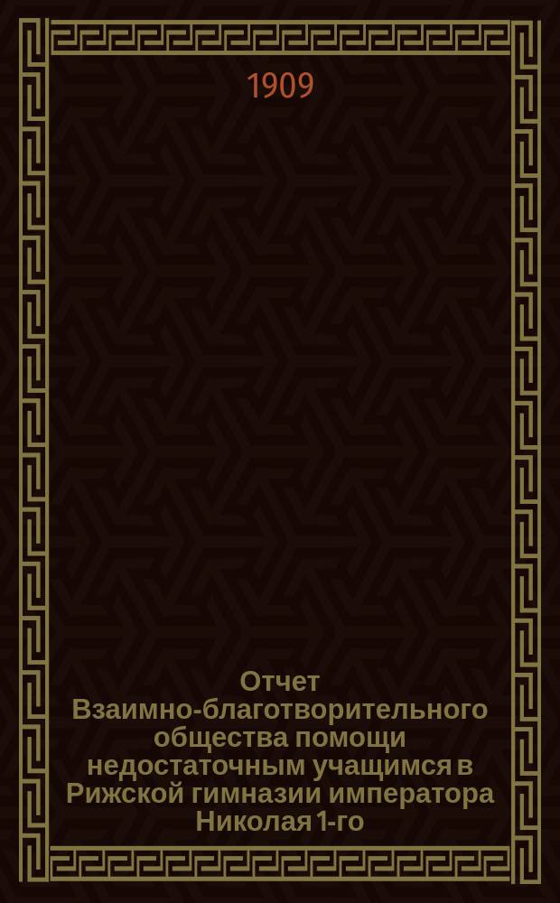 Отчет Взаимно-благотворительного общества помощи недостаточным учащимся в Рижской гимназии императора Николая 1-го... ... за 1908 г.