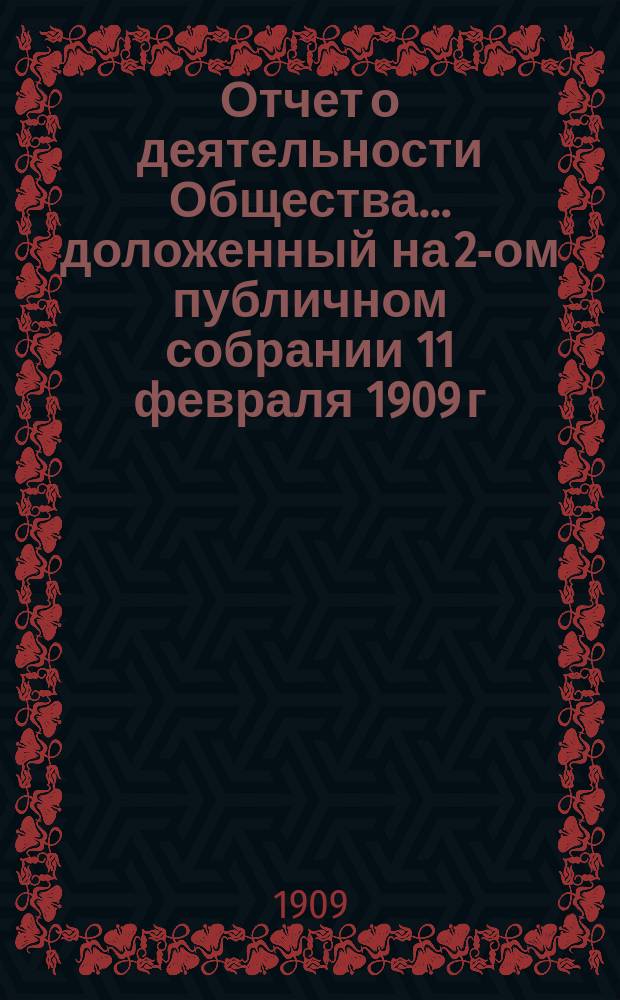 Отчет о деятельности Общества... ... доложенный на 2-ом публичном собрании 11 февраля 1909 г.