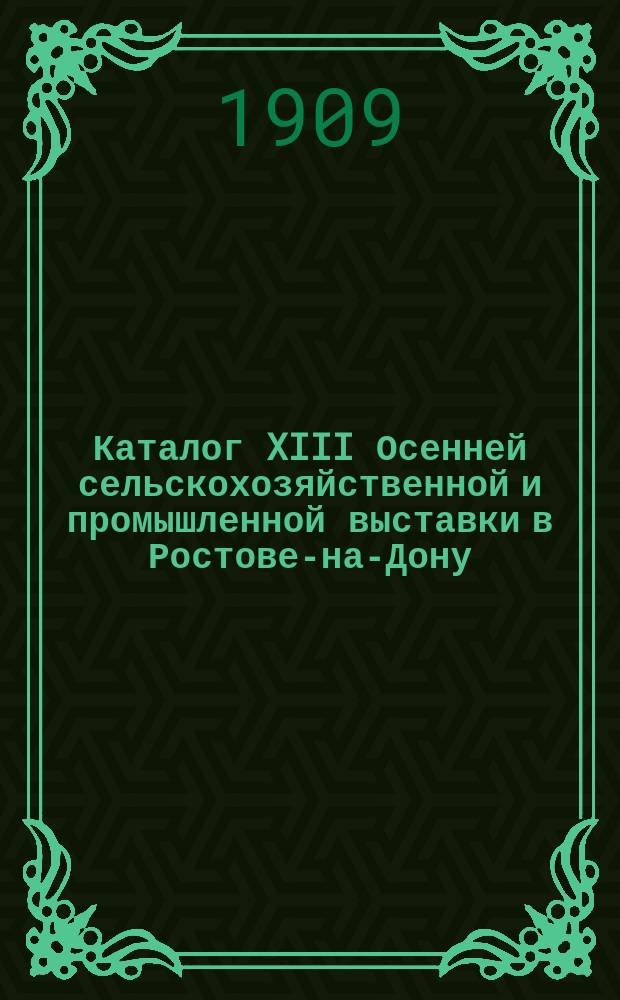 Каталог XIII Осенней сельскохозяйственной и промышленной выставки в Ростове-на-Дону : Авг.-сент. 1909