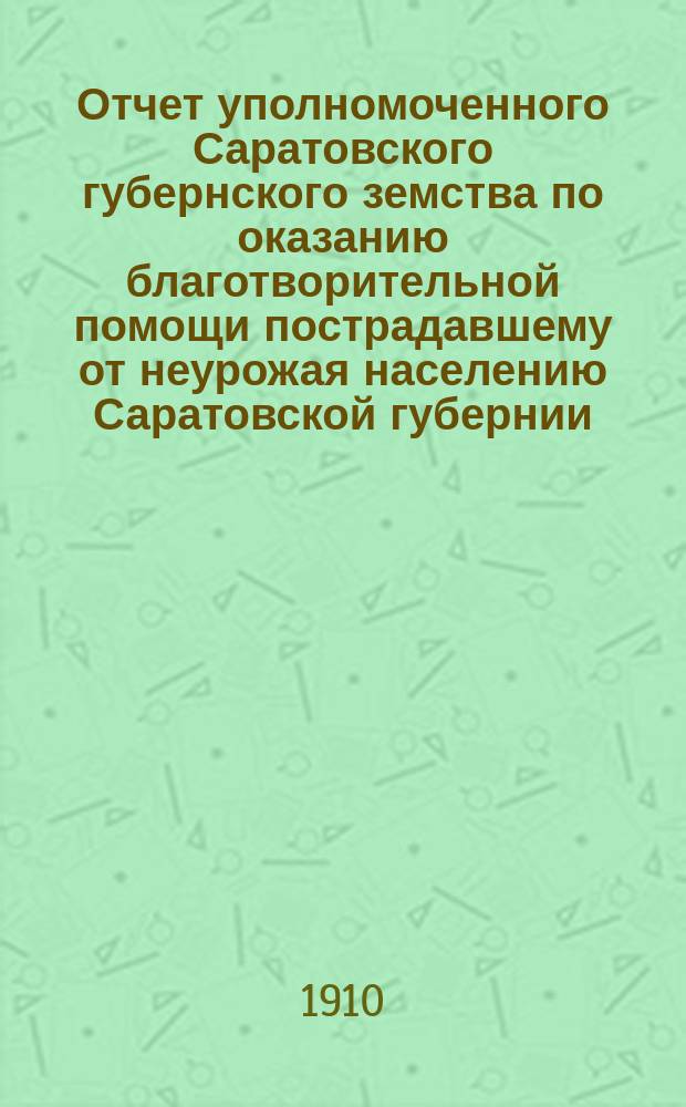 Отчет уполномоченного Саратовского губернского земства по оказанию благотворительной помощи пострадавшему от неурожая населению Саратовской губернии... ... за продовольственную... : ... за продовольственную кампанию 1909 года