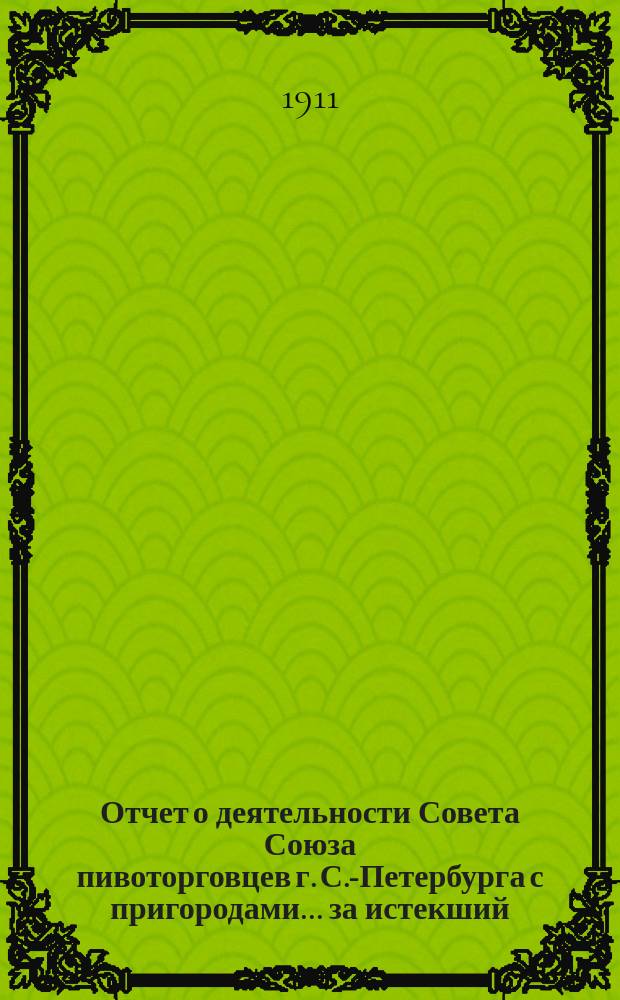 Отчет о деятельности Совета Союза пивоторговцев г. С.-Петербурга с пригородами... ... за истекший (1910-1911) год : ... за истекший (1910-1911) год и доклады о деятельности Совета, утвержденные Общим собранием членов Союза 29-го марта 1911 года