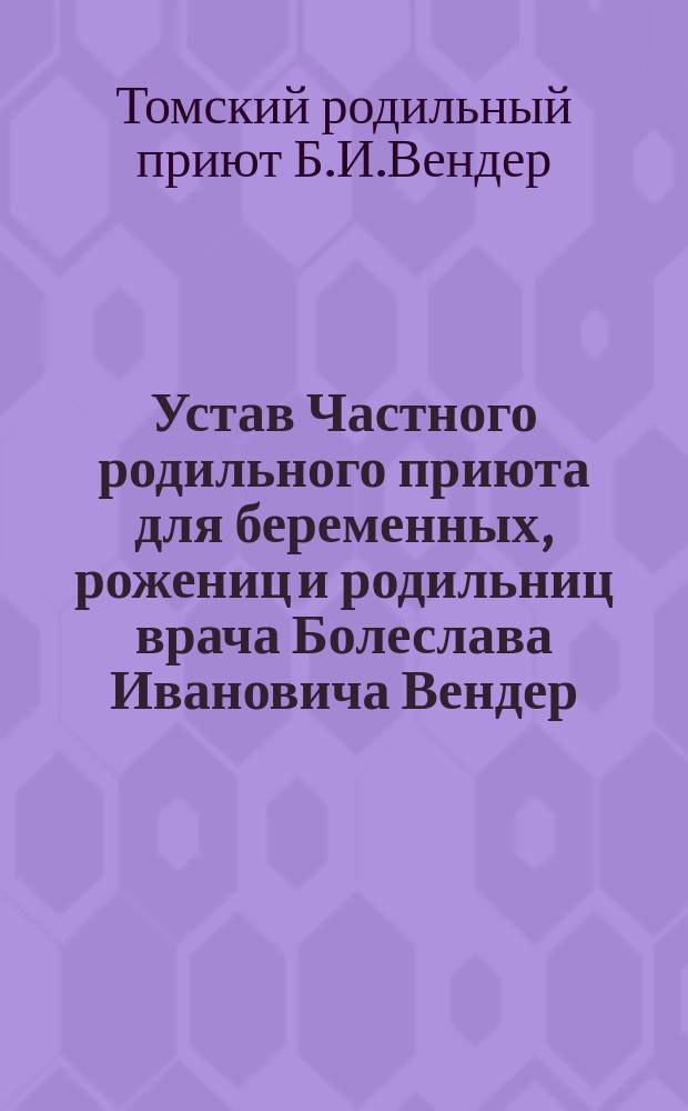Устав Частного родильного приюта для беременных, рожениц и родильниц врача Болеслава Ивановича Вендер, учрежденного в г. Томске : Утв. 15 июня 1909 г.