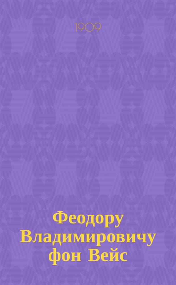 Феодору Владимировичу фон Вейс : 1899-1909 : Сатирическое стихотворение