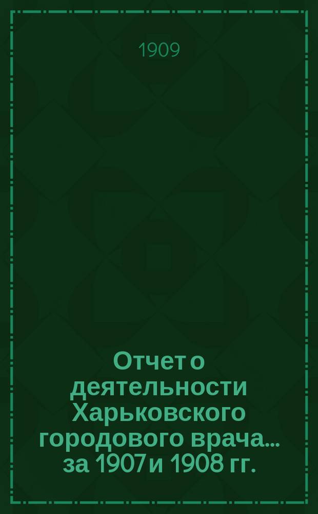 Отчет о деятельности Харьковского городового врача... за 1907 и 1908 гг.