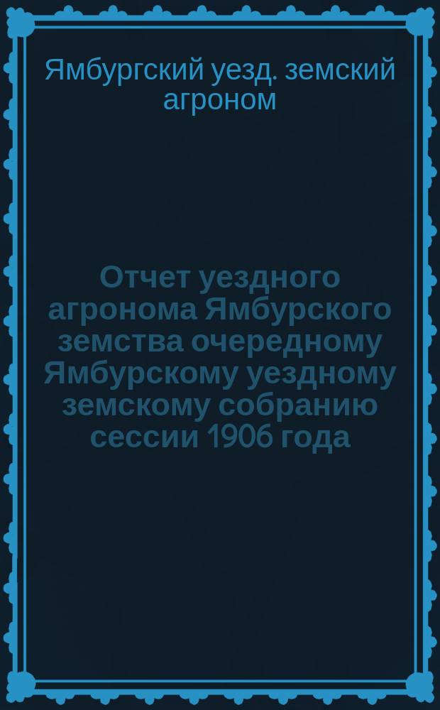 Отчет уездного агронома Ямбурского земства очередному Ямбурскому уездному земскому собранию сессии 1906 года...
