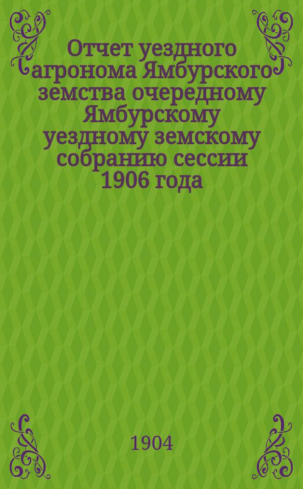 Отчет уездного агронома Ямбурского земства очередному Ямбурскому уездному земскому собранию сессии 1906 года... за время с 1-го сентября 1903 г. по 1-е сентября 1904 г.