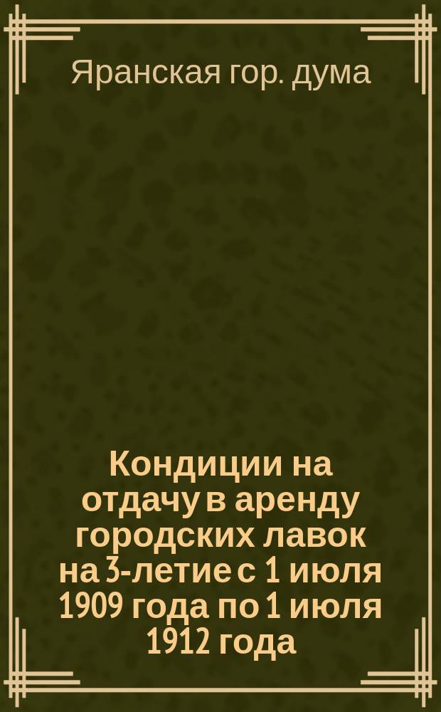 Кондиции на отдачу в аренду городских лавок на 3-летие с 1 июля 1909 года по 1 июля 1912 года : Утв. Яранской гор. думой в заседании 19 мая 1909 г