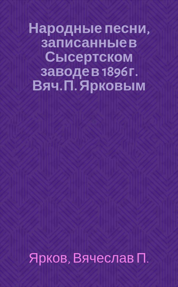 Народные песни, записанные в Сысертском заводе в 1896 г. Вяч. П. Ярковым