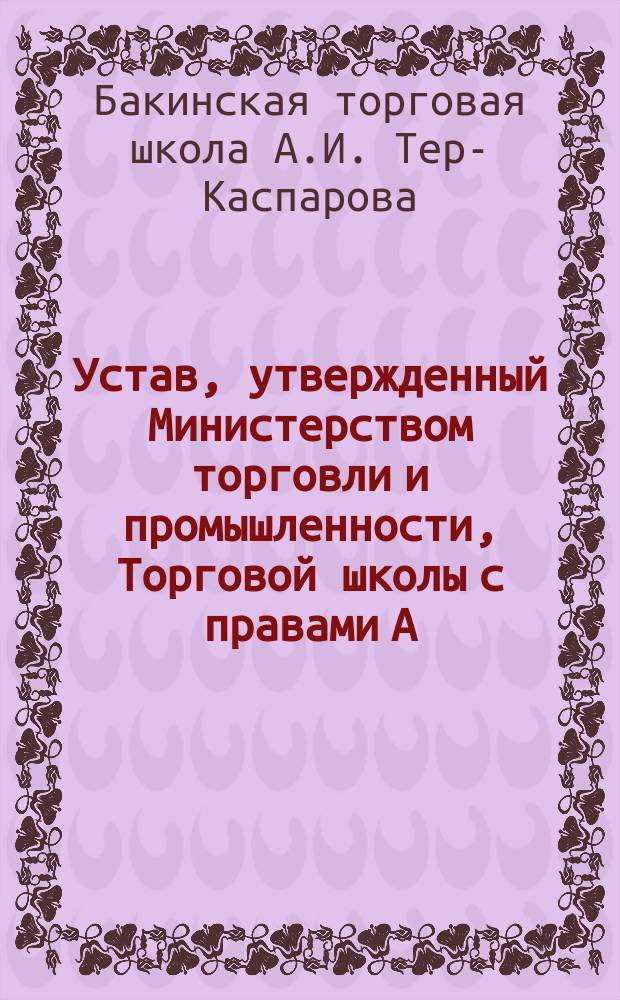 Устав, утвержденный Министерством торговли и промышленности, Торговой школы с правами А.И. Тер-Каспарова в г. Баку : Утв. 11 ноября 1910 г.