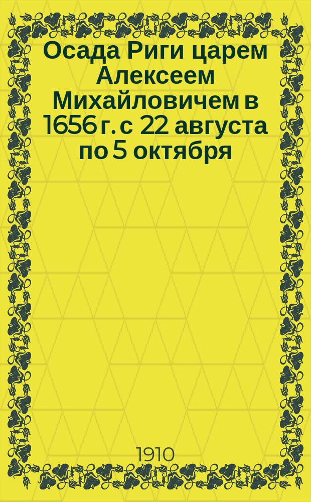 Осада Риги царем Алексеем Михайловичем в 1656 г. с 22 августа по 5 октября : К 200-летнему юбилею взятия Риги Петром Великим 4 июля 1710 г